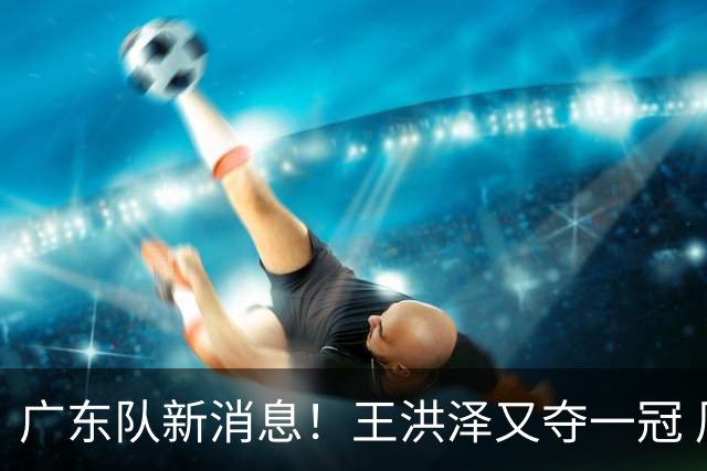 广东队新消息！王洪泽又夺一冠 周鹏回归宏远 徐杰不舍杜润旺离队