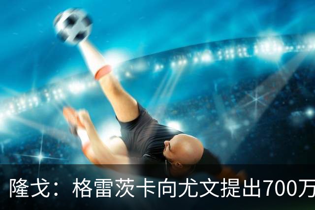 隆戈：格雷茨卡向尤文提出700万欧税后年薪+1000万欧签字费的要求